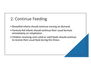 2. Continue Feeding
• Breastfed infants should continue nursing on demand.
• Formula fed infants should continue their usual formula
immediately on rehydration.
• Children receiving semi-solid or solid foods should continue
to receive their usual food during the illness.
 