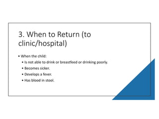 3. When to Return (to
clinic/hospital)
• When the child:
• Is not able to drink or breastfeed or drinking poorly.
• Becomes sicker.
• Develops a fever.
• Has blood in stool.
 