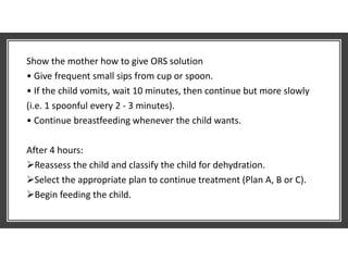 Show the mother how to give ORS solution
• Give frequent small sips from cup or spoon.
• If the child vomits, wait 10 minutes, then continue but more slowly
(i.e. 1 spoonful every 2 - 3 minutes).
• Continue breastfeeding whenever the child wants.
After 4 hours:
Reassess the child and classify the child for dehydration.
Select the appropriate plan to continue treatment (Plan A, B or C).
Begin feeding the child.
 