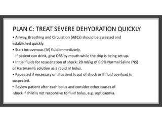 PLAN C: TREAT SEVERE DEHYDRATION QUICKLY
• Airway, Breathing and Circulation (ABCs) should be assessed and
established quickly.
• Start intravenous (IV) fluid immediately.
If patient can drink, give ORS by mouth while the drip is being set up.
• Initial fluids for resuscitation of shock: 20 ml/kg of 0.9% Normal Saline (NS)
or Hartmann’s solution as a rapid IV bolus.
• Repeated if necessary until patient is out of shock or if fluid overload is
suspected.
• Review patient after each bolus and consider other causes of
shock if child is not responsive to fluid bolus, e.g. septicaemia.
 