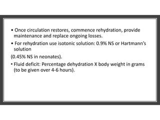 • Once circulation restores, commence rehydration, provide
maintenance and replace ongoing losses.
• For rehydration use isotonic solution: 0.9% NS or Hartmann’s
solution
(0.45% NS in neonates).
• Fluid deficit: Percentage dehydration X body weight in grams
(to be given over 4-6 hours).
 