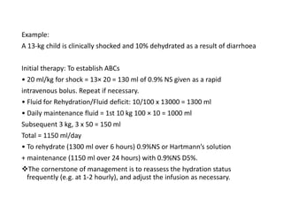 Example:
A 13-kg child is clinically shocked and 10% dehydrated as a result of diarrhoea
Initial therapy: To establish ABCs
• 20 ml/kg for shock = 13× 20 = 130 ml of 0.9% NS given as a rapid
intravenous bolus. Repeat if necessary.
• Fluid for Rehydration/Fluid deficit: 10/100 x 13000 = 1300 ml
• Daily maintenance fluid = 1st 10 kg 100 × 10 = 1000 ml
Subsequent 3 kg, 3 x 50 = 150 ml
Total = 1150 ml/day
• To rehydrate (1300 ml over 6 hours) 0.9%NS or Hartmann’s solution
+ maintenance (1150 ml over 24 hours) with 0.9%NS D5%.
The cornerstone of management is to reassess the hydration status
frequently (e.g. at 1-2 hourly), and adjust the infusion as necessary.
 