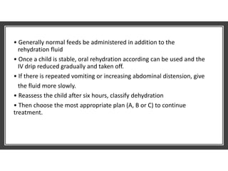 • Generally normal feeds be administered in addition to the
rehydration fluid
• Once a child is stable, oral rehydration according can be used and the
IV drip reduced gradually and taken off.
• If there is repeated vomiting or increasing abdominal distension, give
the fluid more slowly.
• Reassess the child after six hours, classify dehydration
• Then choose the most appropriate plan (A, B or C) to continue
treatment.
 