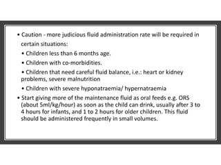 • Caution - more judicious fluid administration rate will be required in
certain situations:
• Children less than 6 months age.
• Children with co-morbidities.
• Children that need careful fluid balance, i.e.: heart or kidney
problems, severe malnutrition
• Children with severe hyponatraemia/ hypernatraemia
• Start giving more of the maintenance fluid as oral feeds e.g. ORS
(about 5ml/kg/hour) as soon as the child can drink, usually after 3 to
4 hours for infants, and 1 to 2 hours for older children. This fluid
should be administered frequently in small volumes.
 