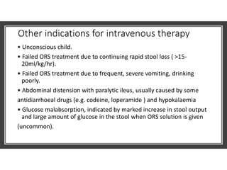 Other indications for intravenous therapy
• Unconscious child.
• Failed ORS treatment due to continuing rapid stool loss ( >15-
20ml/kg/hr).
• Failed ORS treatment due to frequent, severe vomiting, drinking
poorly.
• Abdominal distension with paralytic ileus, usually caused by some
antidiarrhoeal drugs (e.g. codeine, loperamide ) and hypokalaemia
• Glucose malabsorption, indicated by marked increase in stool output
and large amount of glucose in the stool when ORS solution is given
(uncommon).
 