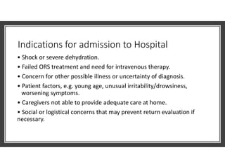 Indications for admission to Hospital
• Shock or severe dehydration.
• Failed ORS treatment and need for intravenous therapy.
• Concern for other possible illness or uncertainty of diagnosis.
• Patient factors, e.g. young age, unusual irritability/drowsiness,
worsening symptoms.
• Caregivers not able to provide adequate care at home.
• Social or logistical concerns that may prevent return evaluation if
necessary.
 