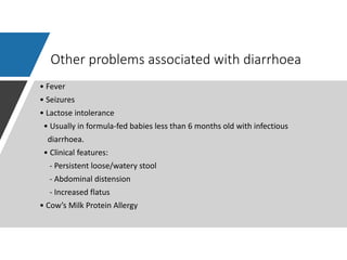 Other problems associated with diarrhoea
• Fever
• Seizures
• Lactose intolerance
• Usually in formula-fed babies less than 6 months old with infectious
diarrhoea.
• Clinical features:
- Persistent loose/watery stool
- Abdominal distension
- Increased flatus
• Cow’s Milk Protein Allergy
 