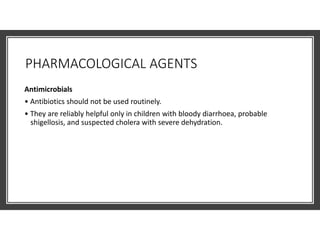 PHARMACOLOGICAL AGENTS
Antimicrobials
• Antibiotics should not be used routinely.
• They are reliably helpful only in children with bloody diarrhoea, probable
shigellosis, and suspected cholera with severe dehydration.
 
