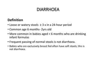 DIARRHOEA
Definition
• Loose or watery stools ≥ 3 x in a 24-hour period
• Common age 6 months- 2yrs old
• More common in babies aged < 6 months who are drinking
infant formulas
• Frequent passing of normal stools is not diarrhoea.
• Babies who are exclusively breast fed often have soft stools; this is
not diarrhoea.
DIARRHOEA
 