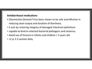 Antidiarrhoeal medications
• Diosmectite (Smecta®) has been shown to be safe and effective in
reducing stool output and duration of diarrhoea.
• It acts by restoring integrity of damaged intestinal epithelium
• capable to bind to selected bacterial pathogens and rotavirus.
• Avoid use of Smecta in infants and children < 2 years old
• >2 yr 2-3 sachets daily
 
