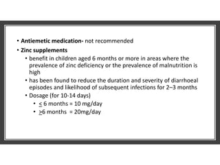 • Antiemetic medication- not recommended
• Zinc supplements
• benefit in children aged 6 months or more in areas where the
prevalence of zinc deficiency or the prevalence of malnutrition is
high
• has been found to reduce the duration and severity of diarrhoeal
episodes and likelihood of subsequent infections for 2–3 months
• Dosage (for 10-14 days)
• < 6 months = 10 mg/day
• >6 months = 20mg/day
 