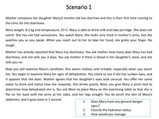 Scenario 1
Mother complains her daughter Mary,9 months old has diarrhea and this is their first time coming to
the clinic for this diarrhoea.
Mary weight, 8.2 kg and temperature, 37◦C. Mary is able to drink milk and take porridge. She does not
vomit. She has not had convulsions. You watch Mary. She looks very tired in mother’s arms, but she
watches you as you speak. When you reach out to her to take her hand, she grabs your finger. No
cough.
Mother has already reported that Mary has diarrhoea. You ask mother how many days Mary has had
diarrhoea, and she tells you 3 days. You ask mother if there is blood in her daughter’s stool, and she
tells you no.
Now you will examine Mary’s condition. She seems restless and irritable, especially when you touch
her. You begin to examine Mary for signs of dehydration. You check to see if she has sunken eyes, and
it appears that she does. Mother agrees that her daughter’s eyes look unusual. You offer her some
water to drink and notice how she responds. She drinks poorly. Next, you give Mary a pinch test to
determine how dehydrated she is. You ask Mom to place Mary on the examining table so that she is
flat on her back with her arms at her sides, and her legs straight. You do pinch the skin of Mary’s
abdomen, and it goes back in 1 second.
1. Does Mary have any general danger
signs?
2. Classify the hydration status
3. How would you manage
 