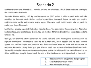 Scenario 2
Mother tells you that Ahmad is 11 months old and has diarrhoea. This is their first time coming to
the clinic for this diarrhoea.
You take Adam’s weight, 10.5 kg, and temperature, 37◦C. Adam is able to drink milk and take
porridge. He does not vomit. He has not had convulsions. You watch Adam. He looks very tired in
mother’s arms, but he watches you as you speak. When you reach out to him to take his hand, he
grabs your finger. No cough.
Mother has already reported that Adam has diarrhoea. You ask mother how many days Adam has
had diarrhoea, and she tells you 3 days. You ask mother if there is blood in her son’s stool, and she
tells you no.
Now you will examine Adam’s condition. He seems alert and calm. You begin to examine Adam for
signs of dehydration. You check to see if he has sunken eyes, and it appears that he does. Mother
agrees that her son’s eyes look unusual. You offer him some water to drink and notice how he
responds. He drinks calmly. Next, you give Adam a pinch test to determine how dehydrated he is.
You ask Mom to place Adam on the examining table so that he is flat on his back with his arms at his
sides, and his legs straight. You do pinch the skin of Adam’s abdomen, and it goes back in 1 second.
1. Does Adam have any general danger signs?
2. Classify the hydration status
3. How would you manage
 