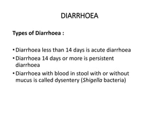 DIARRHOEA
Types of Diarrhoea :
•Diarrhoea less than 14 days is acute diarrhoea
•Diarrhoea 14 days or more is persistent
diarrhoea
•Diarrhoea with blood in stool with or without
mucus is called dysentery (Shigella bacteria)
DIARRHOEA
 