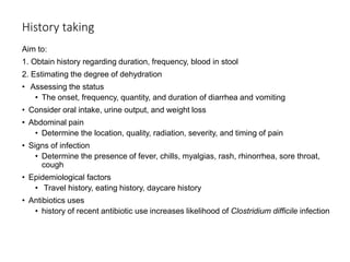 History taking
Aim to:
1. Obtain history regarding duration, frequency, blood in stool
2. Estimating the degree of dehydration
• Assessing the status
• The onset, frequency, quantity, and duration of diarrhea and vomiting
• Consider oral intake, urine output, and weight loss
• Abdominal pain
• Determine the location, quality, radiation, severity, and timing of pain
• Signs of infection
• Determine the presence of fever, chills, myalgias, rash, rhinorrhea, sore throat,
cough
• Epidemiological factors
• Travel history, eating history, daycare history
• Antibiotics uses
• history of recent antibiotic use increases likelihood of Clostridium difficile infection
 