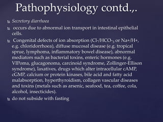  Secretory diarrhoea
 occurs due to abnormal ion transport in intestinal epithelial
cells.
 Congenital defects of ion absorption (Cl-/HCO-3 or Na+/H+,
e.g. chloridorrhoea), diffuse mucosal disease (e.g. tropical
sprue, lymphoma, inflammatory bowel disease), abnormal
mediators such as bacterial toxins, enteric hormones (e.g.
VIPoma, glucagonoma, carcinoid syndrome, Zollinger-Ellison
syndrome), laxatives, drugs which alter intracellular cAMP,
cGMP, calcium or protein kinases, bile acid and fatty acid
malabsorption, hyperthyroidism, collagen vascular diseases
and toxins (metals such as arsenic, seafood, tea, coffee, cola,
alcohol, insecticides).
 do not subside with fasting
Pathophysiology contd.,.
 