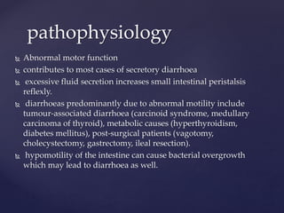  Abnormal motor function
 contributes to most cases of secretory diarrhoea
 excessive fluid secretion increases small intestinal peristalsis
reflexly.
 diarrhoeas predominantly due to abnormal motility include
tumour-associated diarrhoea (carcinoid syndrome, medullary
carcinoma of thyroid), metabolic causes (hyperthyroidism,
diabetes mellitus), post-surgical patients (vagotomy,
cholecystectomy, gastrectomy, ileal resection).
 hypomotility of the intestine can cause bacterial overgrowth
which may lead to diarrhoea as well.
pathophysiology
 