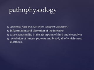  Abnormal fluid and electrolyte transport (exudation)
 Inflammation and ulceration of the intestine
 cause abnormality in the absorption of fluid and electrolyte
 exudation of mucus, proteins and blood, all of which cause
diarrhoea.
pathophysiology
 