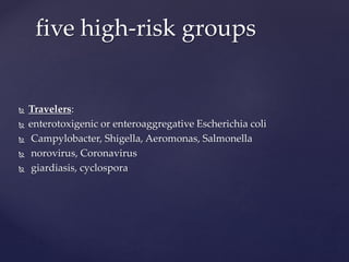  Travelers:
 enterotoxigenic or enteroaggregative Escherichia coli
 Campylobacter, Shigella, Aeromonas, Salmonella
 norovirus, Coronavirus
 giardiasis, cyclospora
five high-risk groups
 
