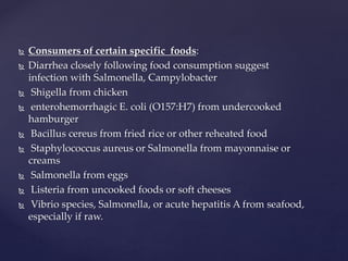  Consumers of certain specific foods:
 Diarrhea closely following food consumption suggest
infection with Salmonella, Campylobacter
 Shigella from chicken
 enterohemorrhagic E. coli (O157:H7) from undercooked
hamburger
 Bacillus cereus from fried rice or other reheated food
 Staphylococcus aureus or Salmonella from mayonnaise or
creams
 Salmonella from eggs
 Listeria from uncooked foods or soft cheeses
 Vibrio species, Salmonella, or acute hepatitis A from seafood,
especially if raw.
 