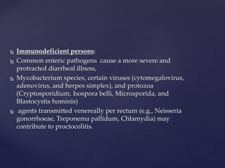  Immunodeficient persons:
 Common enteric pathogens cause a more severe and
protracted diarrheal illness,
 Mycobacterium species, certain viruses (cytomegalovirus,
adenovirus, and herpes simplex), and protozoa
(Cryptosporidium, Isospora belli, Microsporida, and
Blastocystis hominis)
 agents transmitted venereally per rectum (e.g., Neisseria
gonorrhoeae, Treponema pallidum, Chlamydia) may
contribute to proctocolitis.
 