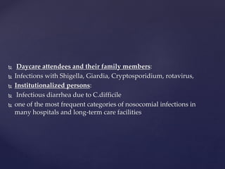  Daycare attendees and their family members:
 Infections with Shigella, Giardia, Cryptosporidium, rotavirus,
 Institutionalized persons:
 Infectious diarrhea due to C.difficile
 one of the most frequent categories of nosocomial infections in
many hospitals and long-term care facilities
 