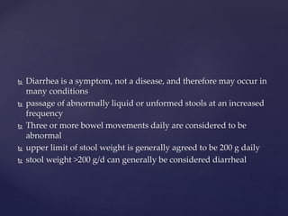  Diarrhea is a symptom, not a disease, and therefore may occur in
many conditions
 passage of abnormally liquid or unformed stools at an increased
frequency
 Three or more bowel movements daily are considered to be
abnormal
 upper limit of stool weight is generally agreed to be 200 g daily
 stool weight >200 g/d can generally be considered diarrheal
 
