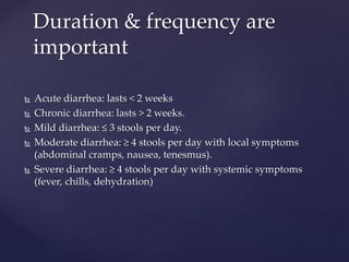  Acute diarrhea: lasts < 2 weeks
 Chronic diarrhea: lasts > 2 weeks.
 Mild diarrhea: ≤ 3 stools per day.
 Moderate diarrhea: ≥ 4 stools per day with local symptoms
(abdominal cramps, nausea, tenesmus).
 Severe diarrhea: ≥ 4 stools per day with systemic symptoms
(fever, chills, dehydration)
Duration & frequency are
important
 