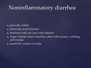  generally milder
 affects the small intestine
 interferes with salt and water balance
 large-volume watery diarrhea, often with nausea, vomiting,
and cramps.
 caused by viruses or toxins
Noninflammatory diarrhea
 