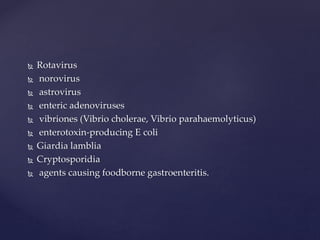  Rotavirus
 norovirus
 astrovirus
 enteric adenoviruses
 vibriones (Vibrio cholerae, Vibrio parahaemolyticus)
 enterotoxin-producing E coli
 Giardia lamblia
 Cryptosporidia
 agents causing foodborne gastroenteritis.
 