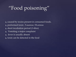  caused by toxins present in consumed foods.
 preformed toxin : S.aureus / B.cereus
 short incubation period (1-6hrs)
 Vomiting a major complaint
 fever is usually absent
 toxin can be detected in the food
“Food poisoning”
 