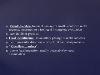  Pseudodiarrhea: frequent passage of small stool with rectal
urgency, tenesmus, or a feeling of incomplete evacuation
 seen in IBS or proctitis.
 Fecal incontinence: involuntary passage of rectal contents
 neuromuscular disorders or structural anorectal problems.
 ” Overflow diarrhea”:
 due to fecal impaction readily detectable by rectal
examination
 