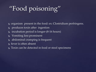  organism present in the food: ex: Clostridium perfringens.
 produces toxin after ingestion
 incubation period is longer-(8-16 hours)
 Vomiting less prominent
 abdominal cramping is frequent
 fever is often absent
 Toxin can be detected in food or stool specimens
“Food poisoning”
 
