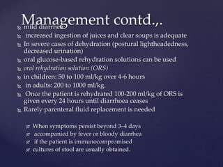  mild diarrhea:
 increased ingestion of juices and clear soups is adequate
 In severe cases of dehydration (postural lightheadedness,
decreased urination)
 oral glucose-based rehydration solutions can be used
 oral rehydration solution (ORS)
 in children: 50 to 100 ml/kg over 4-6 hours
 in adults: 200 to 1000 ml/kg.
 Once the patient is rehydrated 100-200 ml/kg of ORS is
given every 24 hours until diarrhoea ceases
 Rarely parenteral fluid replacement is needed
 When symptoms persist beyond 3–4 days
 accompanied by fever or bloody diarrhea
 if the patient is immunocompromised
 cultures of stool are usually obtained.
Management contd.,.
 
