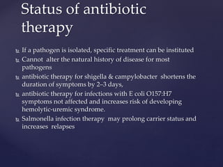  If a pathogen is isolated, specific treatment can be instituted
 Cannot alter the natural history of disease for most
pathogens
 antibiotic therapy for shigella & campylobacter shortens the
duration of symptoms by 2–3 days,
 antibiotic therapy for infections with E coli O157:H7
symptoms not affected and increases risk of developing
hemolytic-uremic syndrome.
 Salmonella infection therapy may prolong carrier status and
increases relapses
Status of antibiotic
therapy
 