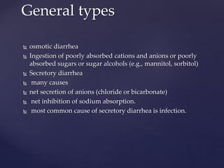  osmotic diarrhea
 Ingestion of poorly absorbed cations and anions or poorly
absorbed sugars or sugar alcohols (e.g., mannitol, sorbitol)
 Secretory diarrhea
 many causes
 net secretion of anions (chloride or bicarbonate)
 net inhibition of sodium absorption.
 most common cause of secretory diarrhea is infection.
General types
 