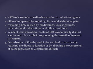  > 90% of cases of acute diarrhea are due to infectious agents
 often accompanied by vomiting, fever, and abdominal pain.
 remaining 10% caused by medications, toxic ingestions,
ischemia, food indiscretions, and other conditions.
 resident fecal microflora, contain >500 taxonomically distinct
species and play a role in suppressing the growth of ingested
pathogens.
 Disturbances of flora by antibiotics can lead to diarrhea by
reducing the digestive function or by allowing the overgrowth
of pathogens, such as Clostridium difficile
 