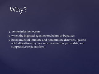  Acute infection occurs
 when the ingested agent overwhelms or bypasses
 host’s mucosal immune and nonimmune defenses. (gastric
acid, digestive enzymes, mucus secretion, peristalsis, and
suppressive resident flora)
Why?
 