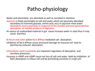 Patho-physiology 
Water and electrolyte are absorbed as well as secreted in intestine. 
Jejunum is freely permeable to salt and water which are passively absorbed 
secondary to nutrient( glucose, amino acid, ect,) In jejunum most water 
absorption occurs passively in response to the osmotic pressure generated by 
absorption of soluble products of digestion. 
An excess of unabsorbed material in gut cause increase water in stool thus it may 
cause diarrhea. 
In Ileum and colon active Na k ATPase mediated salt absorption. 
Inhibition of Na k ATPase cause structural damage to mucosal cell lead to 
diarrhea by reduced absorption. 
Intracellular cyclic nucleotide are important regulators of absorptive and 
secretary processes. 
Increase in cAMP and cGMP cause net loss of salt and water both by inhibition of 
NaCl absorption in villous cell and by promoting secretion in crypt cell. 
 