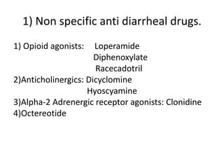 1) Non specific anti diarrheal drugs. 
1) Opioid agonists: Loperamide 
Diphenoxylate 
Racecadotril 
2)Anticholinergics: Dicyclomine 
Hyoscyamine 
3)Alpha-2 Adrenergic receptor agonists: Clonidine 
4)Octereotide 
 