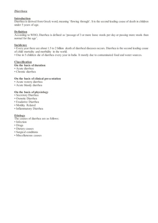 Diarrhoea
Introduction
Diarrhea is derived from Greek word, meaning ‘flowing through’. It is the second leading cause of death in children
under 5 years of age.
Definition
According to WHO, Diarrhea is defined as ‘passage of 3 or more loose stools per day or passing more stools than
normal for the age’.
Incidence
• Every year there are about 1.5 to 2 billion death of diarrheal diseases occurs. Diarrhea is the second leading cause
of child mortality and morbidity in the world.
• One in 5 children die of diarrhea every year in India. It mostly due to contaminated food and water sources.
Classification
On the basis of duration
• Acute diarrhea
• Chronic diarrhea
On the basis of clinical presentation
• Acute watery diarrhea
• Acute bloody diarrhea
On the basis of physiology
• Secretory Diarrhea
• Osmotic Diarrhea
• Exudative Diarrhea
• Motility Related
• Inflammatory Diarrhea
Etiology
The causes of diarrhea are as follows:
• Infection
• Drugs
• Dietary causes
• Surgical conditions
• Miscellaneous causes
 