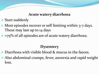 Acute watery diarrhoea
 Start suddenly
 Most episodes recover or self limiting within 3-7 days.
These may last up to 14 days
 >75% of all episodes are of acute watery diarrhoea.
Dysentery
 Diarrhoea with visible blood & mucus in the faeces.
 Also abdominal cramps, fever, anorexia and rapid weight
loss.
 