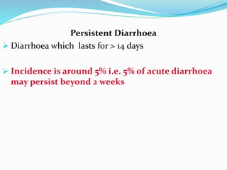 Persistent Diarrhoea
 Diarrhoea which lasts for > 14 days
 Incidence is around 5% i.e. 5% of acute diarrhoea
may persist beyond 2 weeks
 