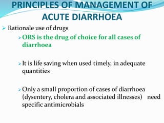 PRINCIPLES OF MANAGEMENT OF
ACUTE DIARRHOEA
 Rationale use of drugs
ORS is the drug of choice for all cases of
diarrhoea
It is life saving when used timely, in adequate
quantities
Only a small proportion of cases of diarrhoea
(dysentery, cholera and associated illnesses) need
specific antimicrobials
 