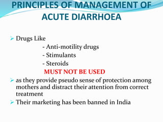 PRINCIPLES OF MANAGEMENT OF
ACUTE DIARRHOEA
 Drugs Like
- Anti-motility drugs
- Stimulants
- Steroids
MUST NOT BE USED
 as they provide pseudo sense of protection among
mothers and distract their attention from correct
treatment
 Their marketing has been banned in India
 
