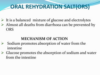 ORAL REHYDRATION SALT(ORS)
 It is a balanced mixture of glucose and electrolytes
 Almost all deaths from diarrhoea can be prevented by
ORS
MECHANISM OF ACTION
 Sodium promotes absorption of water from the
intestine
 Glucose promotes the absorption of sodium and water
from the intestine
 