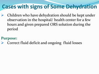 Cases with signs of Some Dehydration
 Children who have dehydration should be kept under
observation in the hospital/ health center for a few
hours and given prepared ORS solution during the
period
Purpose:
 Correct fluid deficit and ongoing fluid losses
 