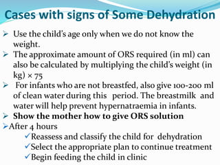  Use the child’s age only when we do not know the
weight.
 The approximate amount of ORS required (in ml) can
also be calculated by multiplying the child’s weight (in
kg) × 75
 For infants who are not breastfed, also give 100-200 ml
of clean water during this period. The breastmilk and
water will help prevent hypernatraemia in infants.
 Show the mother how to give ORS solution
After 4 hours
Reassess and classify the child for dehydration
Select the appropriate plan to continue treatment
Begin feeding the child in clinic
Cases with signs of Some Dehydration
 