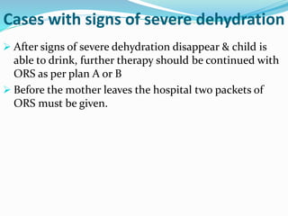  After signs of severe dehydration disappear & child is
able to drink, further therapy should be continued with
ORS as per plan A or B
 Before the mother leaves the hospital two packets of
ORS must be given.
Cases with signs of severe dehydration
 