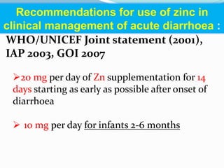 20 mg per day of Zn supplementation for 14
days starting as early as possible after onset of
diarrhoea
 10 mg per day for infants 2-6 months
WHO/UNICEF Joint statement (2001),
IAP 2003, GOI 2007
Recommendations for use of zinc in
clinical management of acute diarrhoea :
 